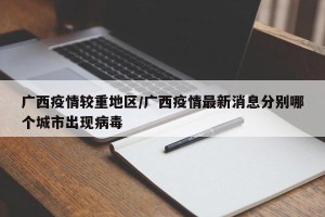 广西疫情较重地区/广西疫情最新消息分别哪个城市出现病毒
