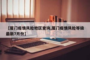 【厦门疫情风险地区查询,厦门疫情风险等级最新7月份】