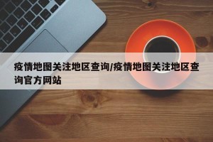 疫情地图关注地区查询/疫情地图关注地区查询官方网站