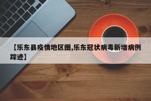 【乐东县疫情地区图,乐东冠状病毒新增病例踪迹】