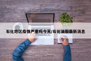 石化地区疫情严重吗今天/石化油服最新消息