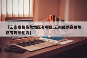 【云南疫情高危地区有哪些,云南疫情高危地区有哪些地方】