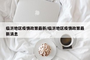 临沂地区疫情政策最新/临沂地区疫情政策最新消息