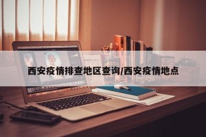西安疫情排查地区查询/西安疫情地点