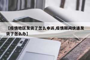【疫情地区发货了怎么申诉,疫情期间快递发货了怎么办】