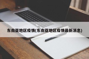 东南亚地区疫情(东南亚地区疫情最新消息)