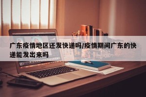 广东疫情地区还发快递吗/疫情期间广东的快递能发出来吗