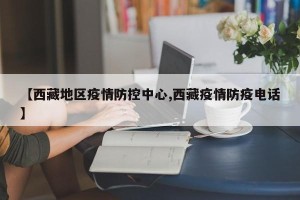 【西藏地区疫情防控中心,西藏疫情防疫电话】