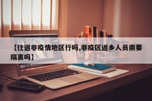 【往返非疫情地区行吗,非疫区返乡人员需要隔离吗】