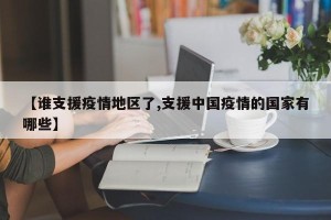 【谁支援疫情地区了,支援中国疫情的国家有哪些】