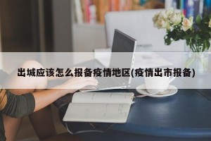 出城应该怎么报备疫情地区(疫情出市报备)