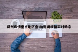 滁州疫情重点地区查询/滁州疫情实时动态