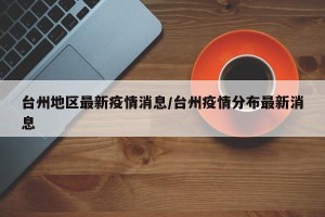 台州地区最新疫情消息/台州疫情分布最新消息