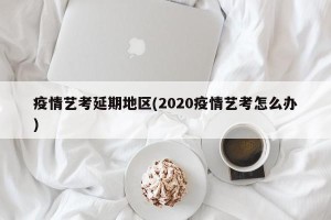疫情艺考延期地区(2020疫情艺考怎么办)