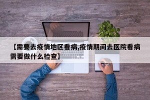 【需要去疫情地区看病,疫情期间去医院看病需要做什么检查】