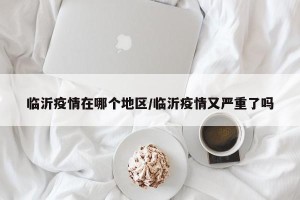 临沂疫情在哪个地区/临沂疫情又严重了吗