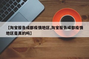 【淘宝报告成都疫情地区,淘宝报告成都疫情地区是真的吗】