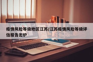 疫情风险等级地区江苏/江苏疫情风险等级评估报告出炉