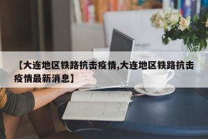 【大连地区铁路抗击疫情,大连地区铁路抗击疫情最新消息】