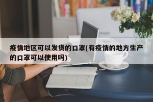 疫情地区可以发货的口罩(有疫情的地方生产的口罩可以使用吗)