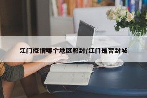 江门疫情哪个地区解封/江门是否封城