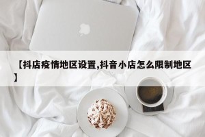 【抖店疫情地区设置,抖音小店怎么限制地区】