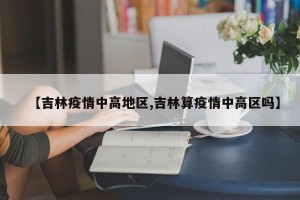 【吉林疫情中高地区,吉林算疫情中高区吗】