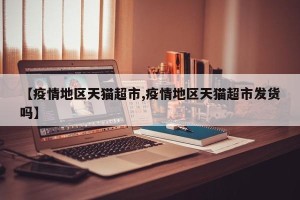 【疫情地区天猫超市,疫情地区天猫超市发货吗】