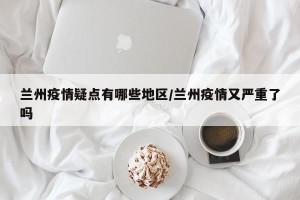 兰州疫情疑点有哪些地区/兰州疫情又严重了吗