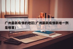 广州最新疫情的地区(广州最新疫情新增一例是哪里)