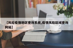 【风险疫情地区查询系统,疫情风险区域查询网站】